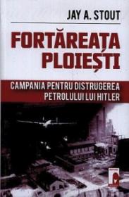 Fortareata Ploiesti. Campania pentru distrugerea petrolului lui Hitler - Jay A. Stout