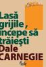 Lasa grijile, incepe sa traiesti - Editia a III-a - Dale Carnegie
